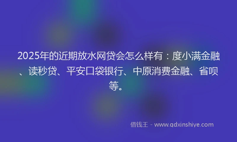 2025年的近期放水网贷会怎么样有：度小满金融、读秒贷、平安口袋银行、中原消费金融、省呗等。