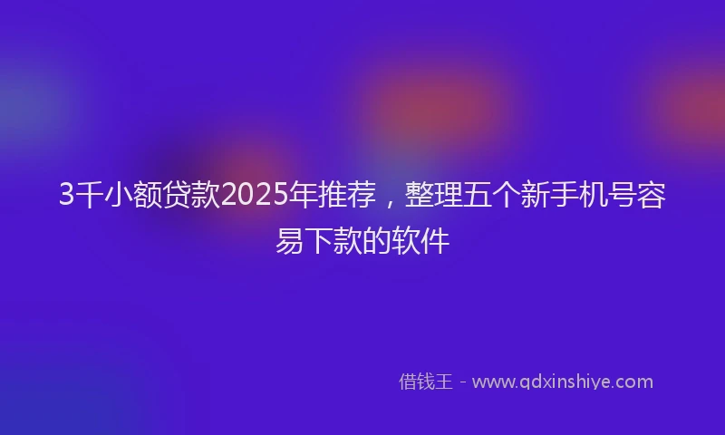 3千小额贷款2025年推荐，整理五个新手机号容易下款的软件