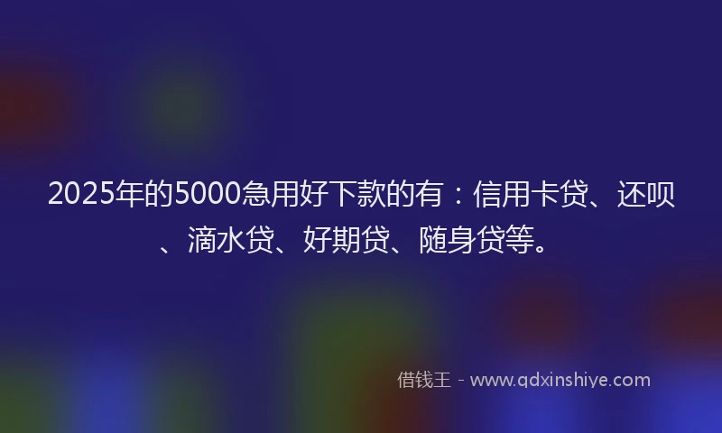 2025年的5000急用好下款的有：信用卡贷、还呗、滴水贷、好期贷、随身贷等。