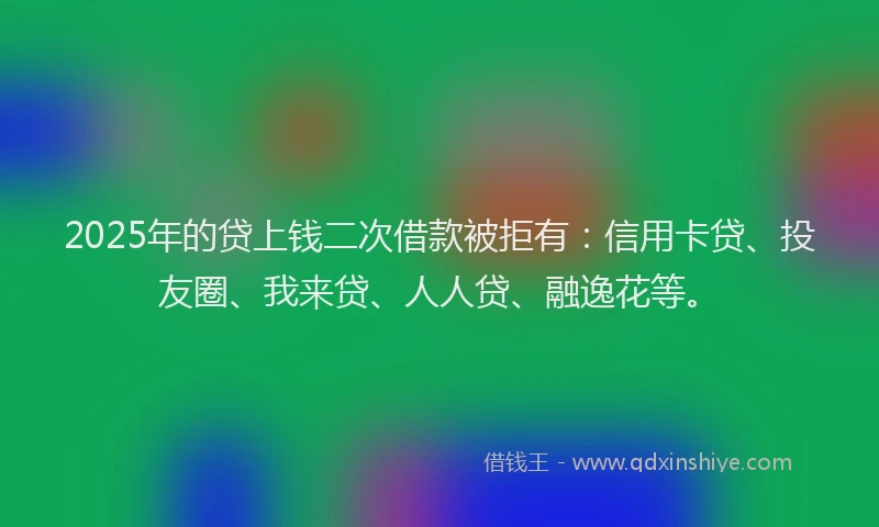 2025年的贷上钱二次借款被拒有：信用卡贷、投友圈、我来贷、人人贷、融逸花等。