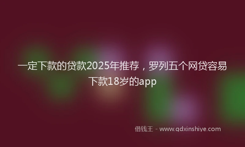 一定下款的贷款2025年推荐，罗列五个网贷容易下款18岁的app