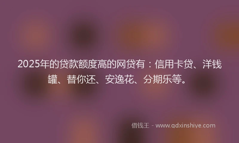 2025年的贷款额度高的网贷有：信用卡贷、洋钱罐、替你还、安逸花、分期乐等。