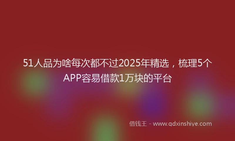 51人品为啥每次都不过2025年精选，梳理5个APP容易借款1万块的平台