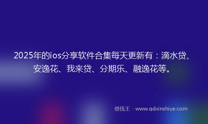 2025年的ios分享软件合集每天更新有：滴水贷、安逸花、我来贷、分期乐、融逸花等。