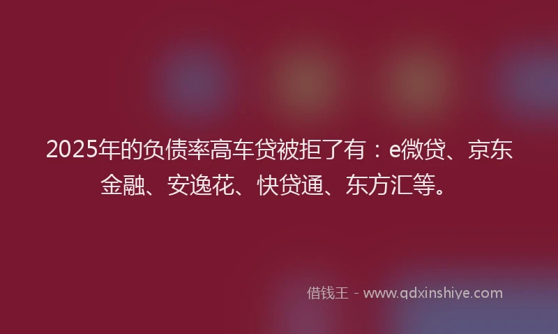 2025年的负债率高车贷被拒了有：e微贷、京东金融、安逸花、快贷通、东方汇等。