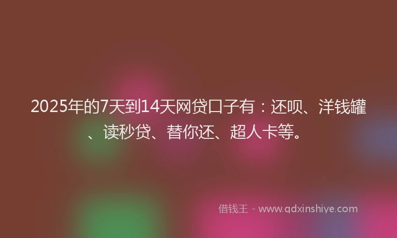 2025年的7天到14天网贷口子有：还呗、洋钱罐、读秒贷、替你还、超人卡等。