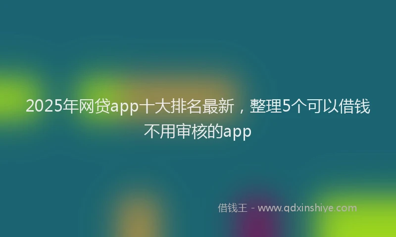 2025年网贷app十大排名最新，整理5个可以借钱不用审核的app