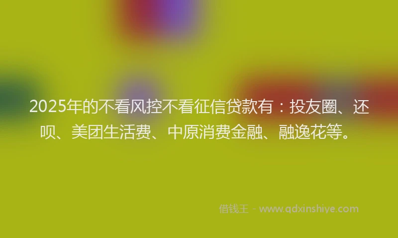 2025年的不看风控不看征信贷款有：投友圈、还呗、美团生活费、中原消费金融、融逸花等。