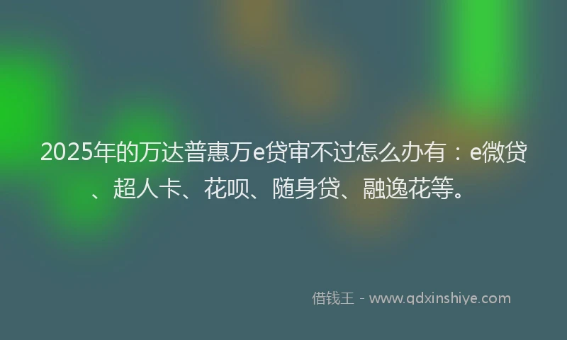 2025年的万达普惠万e贷审不过怎么办有：e微贷、超人卡、花呗、随身贷、融逸花等。