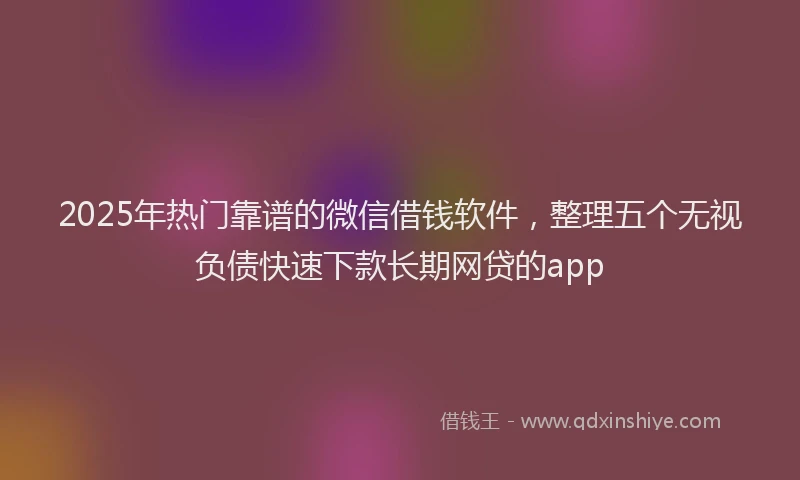 2025年热门靠谱的微信借钱软件，整理五个无视负债快速下款长期网贷的app