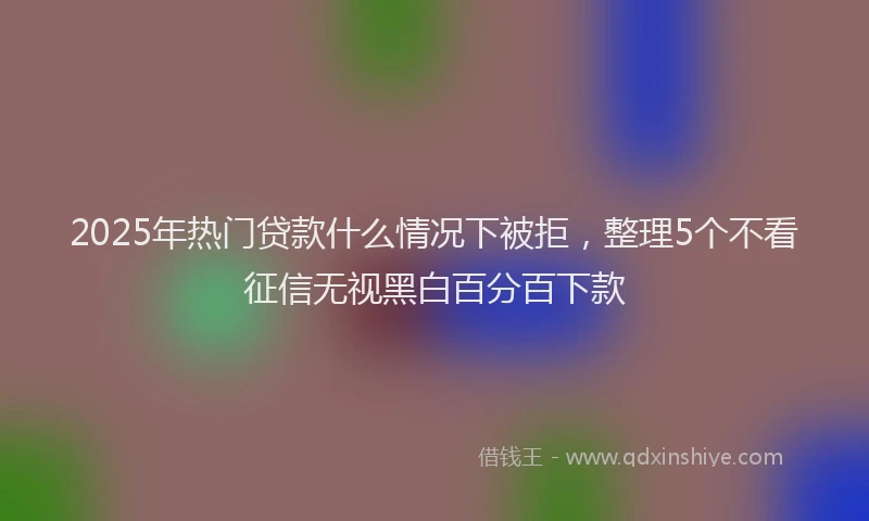 2025年热门贷款什么情况下被拒，整理5个不看征信无视黑白百分百下款