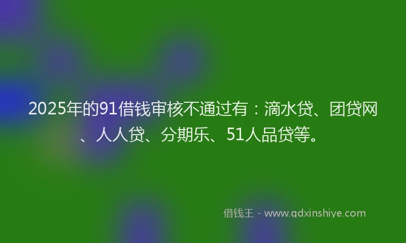 2025年的91借钱审核不通过有：滴水贷、团贷网、人人贷、分期乐、51人品贷等。