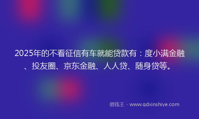 2025年的不看征信有车就能贷款有：度小满金融、投友圈、京东金融、人人贷、随身贷等。