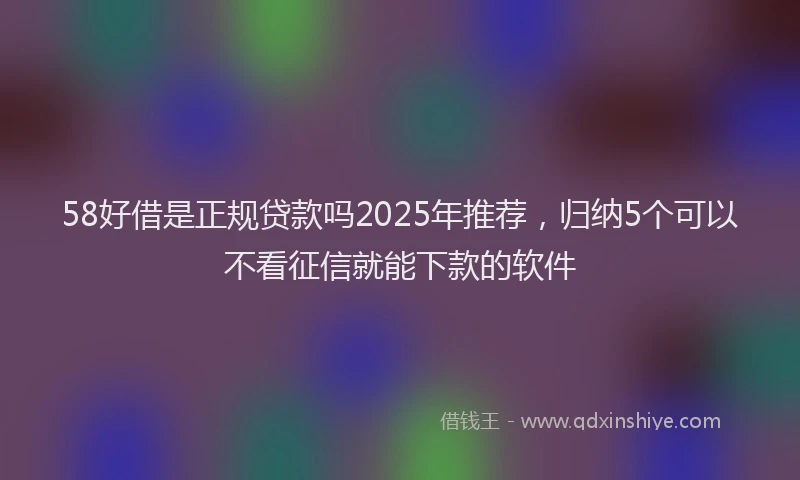 58好借是正规贷款吗2025年推荐，归纳5个可以不看征信就能下款的软件