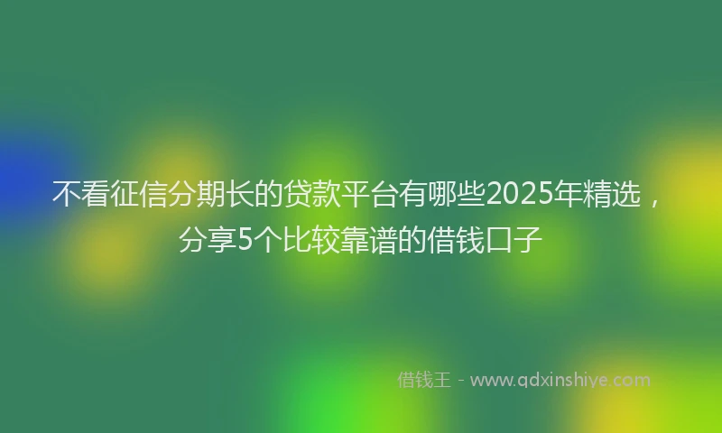 不看征信分期长的贷款平台有哪些2025年精选，分享5个比较靠谱的借钱口子