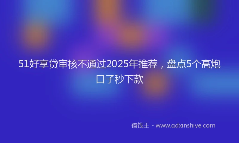 51好享贷审核不通过2025年推荐，盘点5个高炮口子秒下款