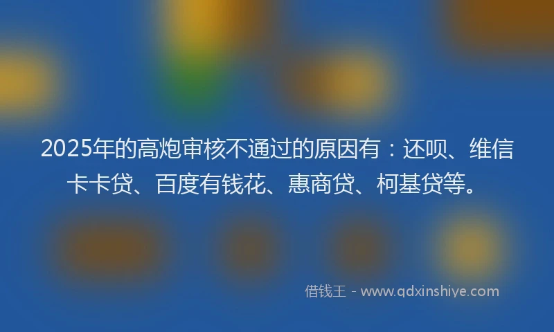 2025年的高炮审核不通过的原因有：还呗、维信卡卡贷、百度有钱花、惠商贷、柯基贷等。