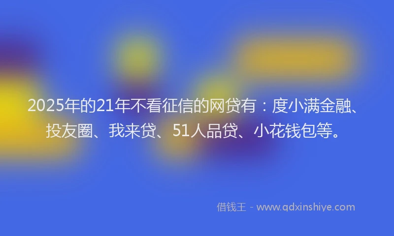 2025年的21年不看征信的网贷有：度小满金融、投友圈、我来贷、51人品贷、小花钱包等。