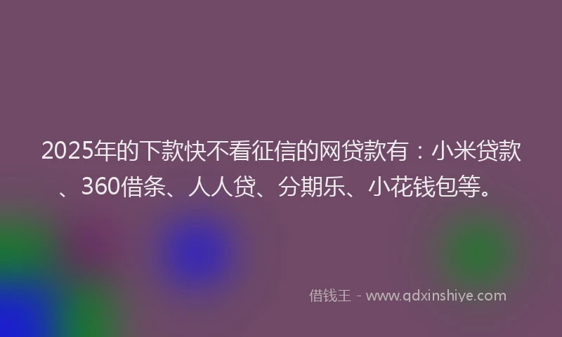 2025年的下款快不看征信的网贷款有：小米贷款、360借条、人人贷、分期乐、小花钱包等。