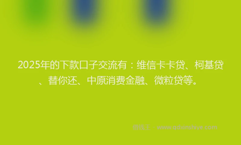 2025年的下款口子交流有：维信卡卡贷、柯基贷、替你还、中原消费金融、微粒贷等。