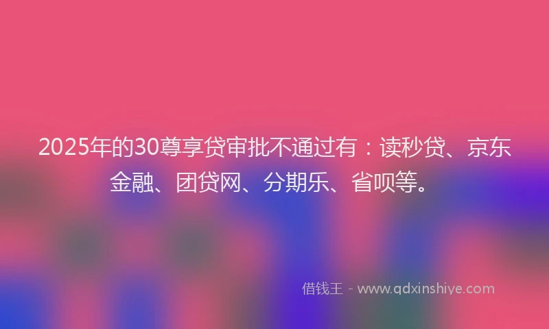 2025年的30尊享贷审批不通过有：读秒贷、京东金融、团贷网、分期乐、省呗等。
