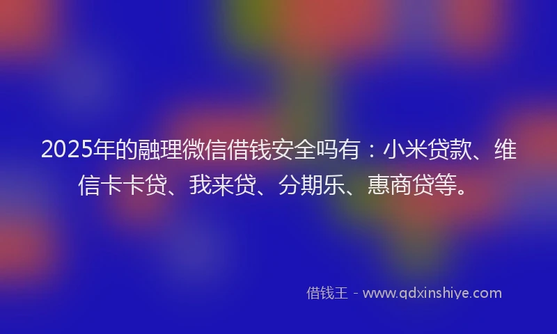 2025年的融理微信借钱安全吗有：小米贷款、维信卡卡贷、我来贷、分期乐、惠商贷等。