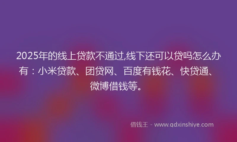 2025年的线上贷款不通过,线下还可以贷吗怎么办有：小米贷款、团贷网、百度有钱花、快贷通、微博借钱等。