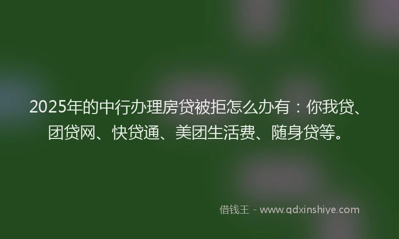 2025年的中行办理房贷被拒怎么办有：你我贷、团贷网、快贷通、美团生活费、随身贷等。