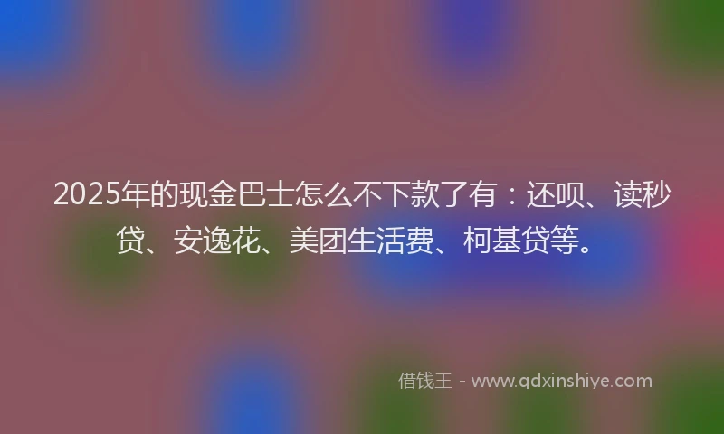 2025年的现金巴士怎么不下款了有：还呗、读秒贷、安逸花、美团生活费、柯基贷等。