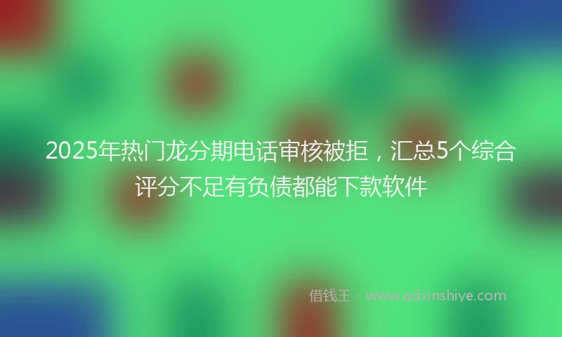 2025年热门龙分期电话审核被拒，汇总5个综合评分不足有负债都能下款软件