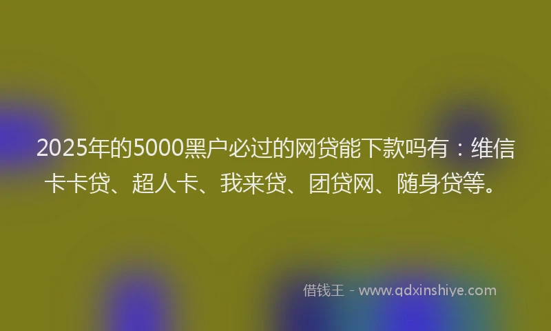 2025年的5000黑户必过的网贷能下款吗有：维信卡卡贷、超人卡、我来贷、团贷网、随身贷等。
