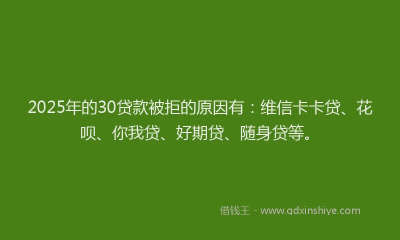 2025年的30贷款被拒的原因有：维信卡卡贷、花呗、你我贷、好期贷、随身贷等。