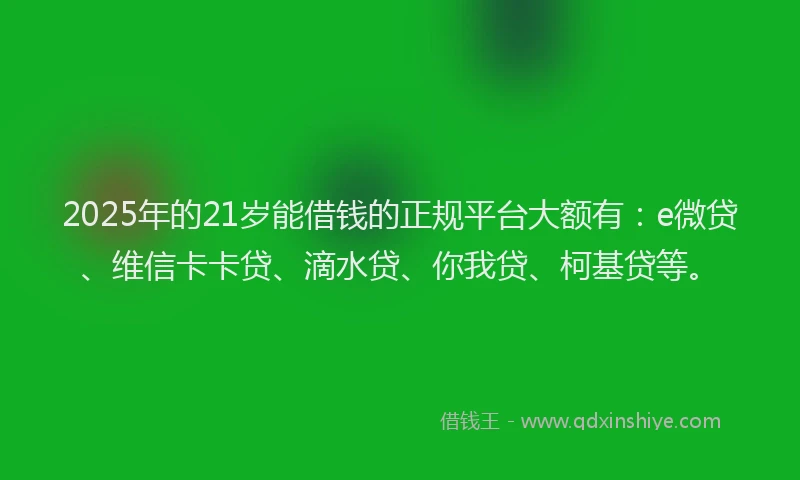 2025年的21岁能借钱的正规平台大额有：e微贷、维信卡卡贷、滴水贷、你我贷、柯基贷等。