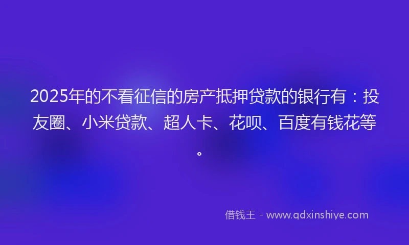 2025年的不看征信的房产抵押贷款的银行有：投友圈、小米贷款、超人卡、花呗、百度有钱花等。