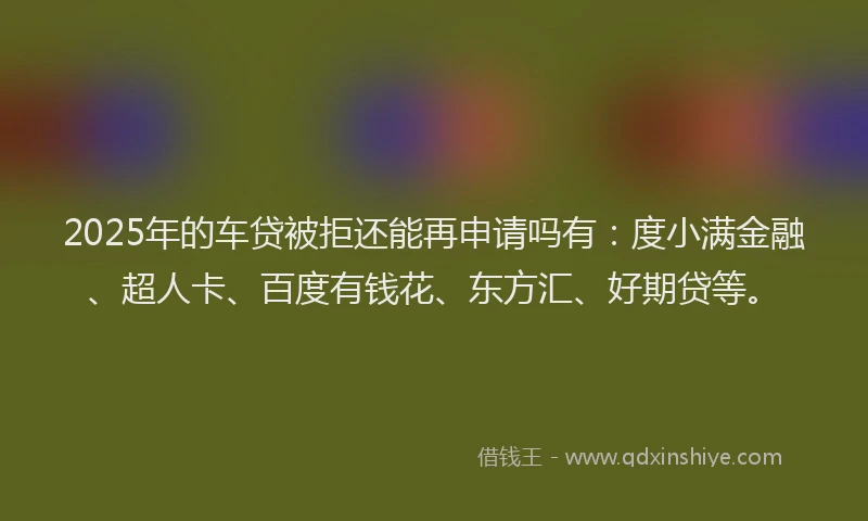2025年的车贷被拒还能再申请吗有：度小满金融、超人卡、百度有钱花、东方汇、好期贷等。