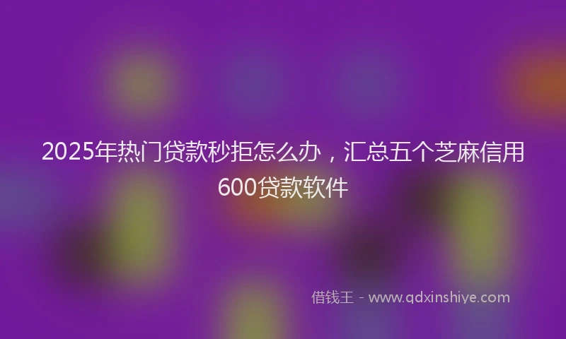2025年热门贷款秒拒怎么办，汇总五个芝麻信用600贷款软件