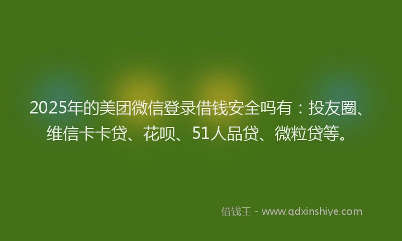 2025年的美团微信登录借钱安全吗有：投友圈、维信卡卡贷、花呗、51人品贷、微粒贷等。