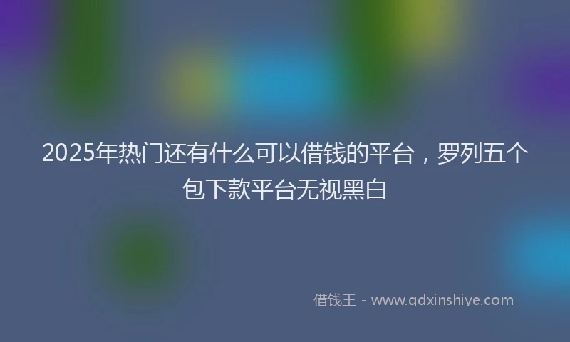 2025年热门还有什么可以借钱的平台，罗列五个包下款平台无视黑白