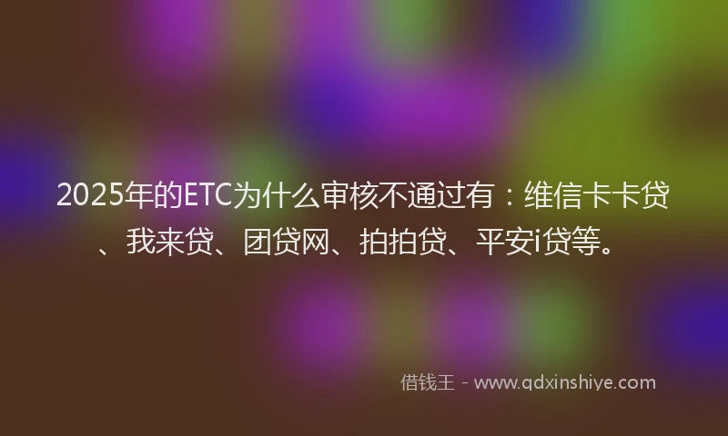 2025年的ETC为什么审核不通过有：维信卡卡贷、我来贷、团贷网、拍拍贷、平安i贷等。