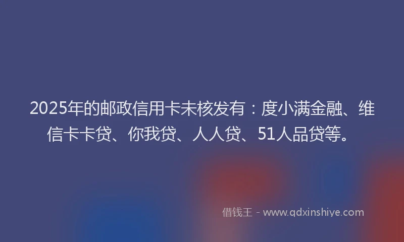 2025年的邮政信用卡未核发有：度小满金融、维信卡卡贷、你我贷、人人贷、51人品贷等。