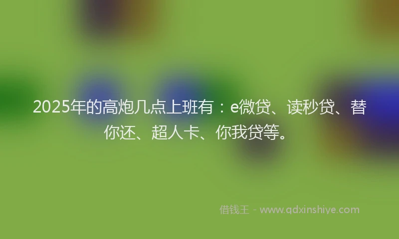 2025年的高炮几点上班有：e微贷、读秒贷、替你还、超人卡、你我贷等。