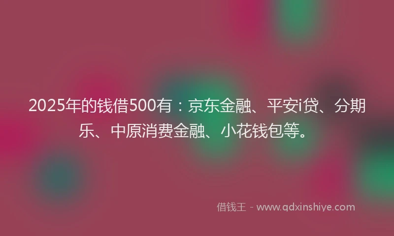2025年的钱借500有：京东金融、平安i贷、分期乐、中原消费金融、小花钱包等。