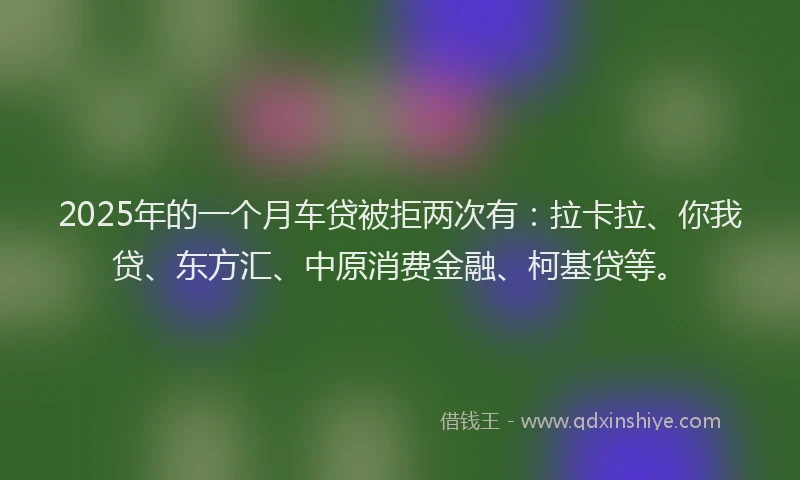 2025年的一个月车贷被拒两次有：拉卡拉、你我贷、东方汇、中原消费金融、柯基贷等。