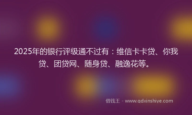 2025年的银行评级通不过有：维信卡卡贷、你我贷、团贷网、随身贷、融逸花等。