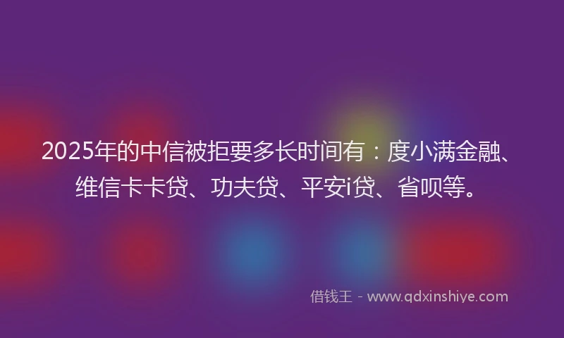 2025年的中信被拒要多长时间有：度小满金融、维信卡卡贷、功夫贷、平安i贷、省呗等。