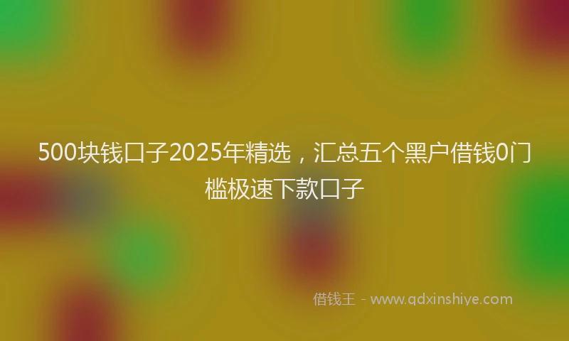 500块钱口子2025年精选，汇总五个黑户借钱0门槛极速下款口子