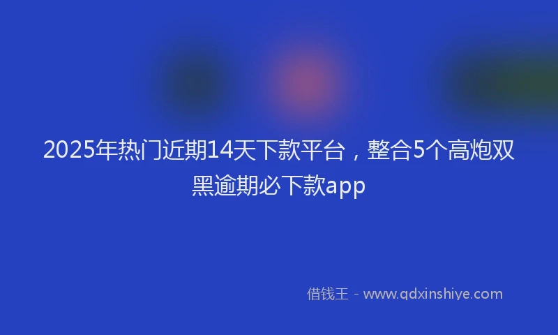 2025年热门近期14天下款平台，整合5个高炮双黑逾期必下款app