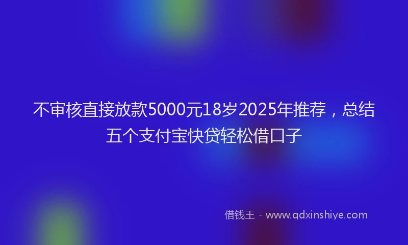 不审核直接放款5000元18岁2025年推荐，总结五个支付宝快贷轻松借口子