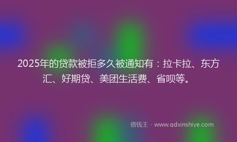 2025年的贷款被拒多久被通知有：拉卡拉、东方汇、好期贷、美团生活费、省呗等。