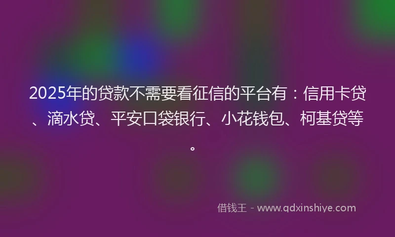 2025年的贷款不需要看征信的平台有：信用卡贷、滴水贷、平安口袋银行、小花钱包、柯基贷等。